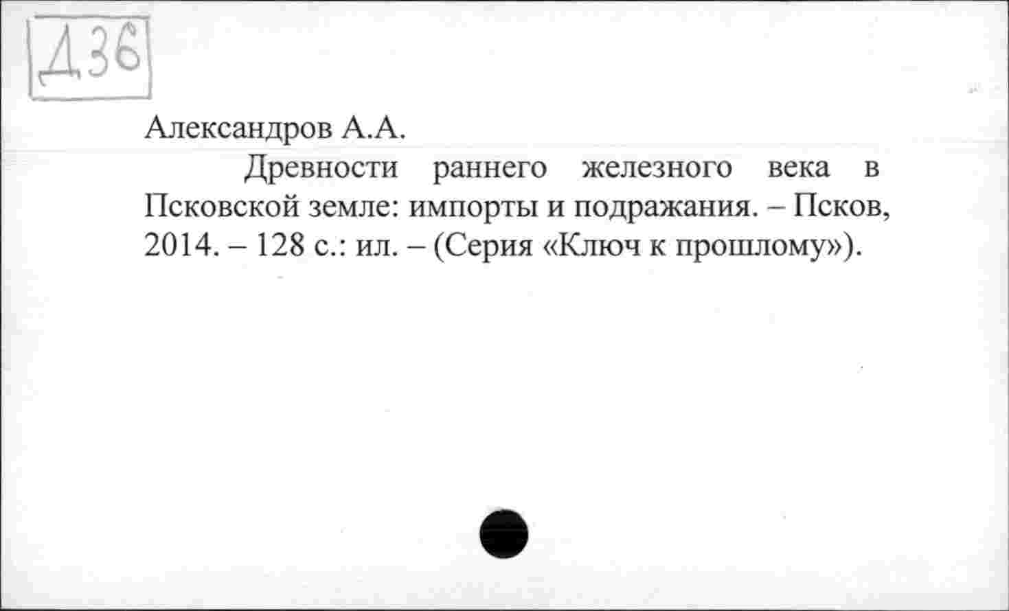 ﻿ДЖ
Александров А.А.
Древности раннего железного века в Псковской земле: импорты и подражания. - Псков, 2014. - 128 с.: ил. - (Серия «Ключ к прошлому»).